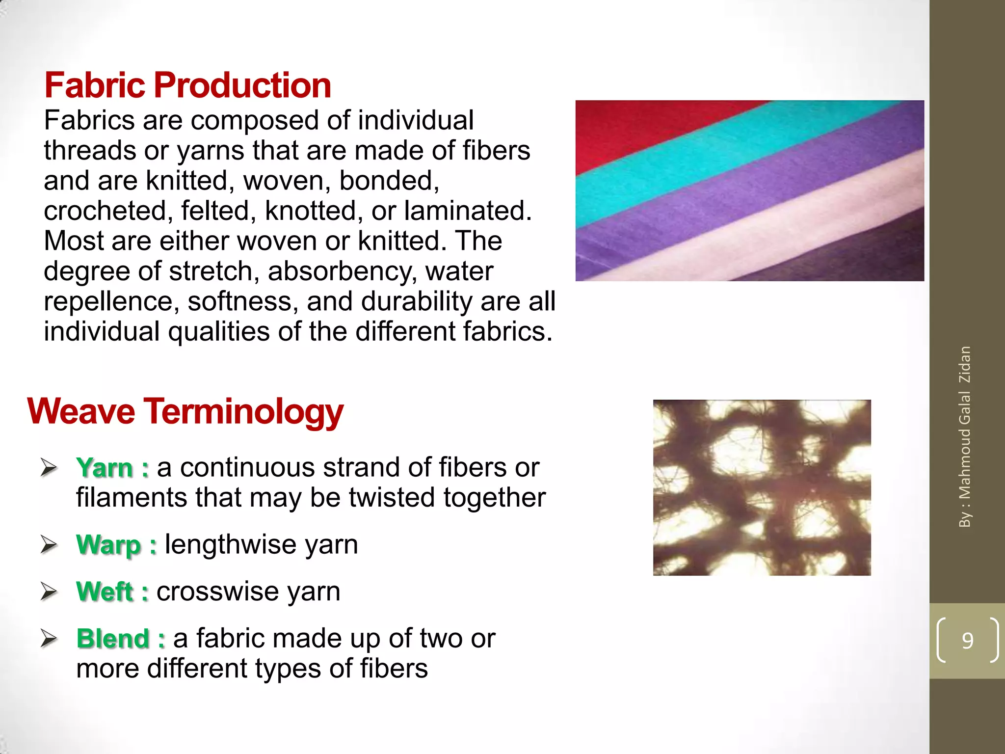 Fabric Production
Fabrics are composed of individual
threads or yarns that are made of fibers
and are knitted, woven, bonded,
crocheted, felted, knotted, or laminated.
Most are either woven or knitted. The
degree of stretch, absorbency, water
repellence, softness, and durability are all
individual qualities of the different fabrics.
9
Weave Terminology
 Yarn : a continuous strand of fibers or
filaments that may be twisted together
 Warp : lengthwise yarn
 Weft : crosswise yarn
 Blend : a fabric made up of two or
more different types of fibers
9
By:MahmoudGalalZidan
 