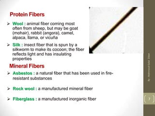 Protein Fibers
 Wool : animal fiber coming most
often from sheep, but may be goat
(mohair), rabbit (angora), camel,
alpaca, llama, or vicuña
 Silk : insect fiber that is spun by a
silkworm to make its cocoon; the fiber
reflects light and has insulating
properties
Mineral Fibers
 Asbestos : a natural fiber that has been used in fire-
resistant substances
 Rock wool : a manufactured mineral fiber
 Fiberglass : a manufactured inorganic fiber 7
By:MahmoudGalalZidan
 