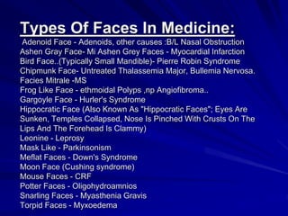 Types Of Faces In Medicine:
Adenoid Face - Adenoids, other causes :B/L Nasal Obstruction
Ashen Gray Face- Mi Ashen Grey Faces - Myocardial Infarction
Bird Face..(Typically Small Mandible)- Pierre Robin Syndrome
Chipmunk Face- Untreated Thalassemia Major, Bullemia Nervosa.
Facies Mitrale -MS
Frog Like Face - ethmoidal Polyps ,np Angiofibroma..
Gargoyle Face - Hurler's Syndrome
Hippocratic Face (Also Known As "Hippocratic Faces"; Eyes Are
Sunken, Temples Collapsed, Nose Is Pinched With Crusts On The
Lips And The Forehead Is Clammy)
Leonine - Leprosy
Mask Like - Parkinsonism
Meflat Faces - Down's Syndrome
Moon Face (Cushing syndrome)
Mouse Faces - CRF
Potter Faces - Oligohydroamnios
Snarling Faces - Myasthenia Gravis
Torpid Faces - Myxoedema
 