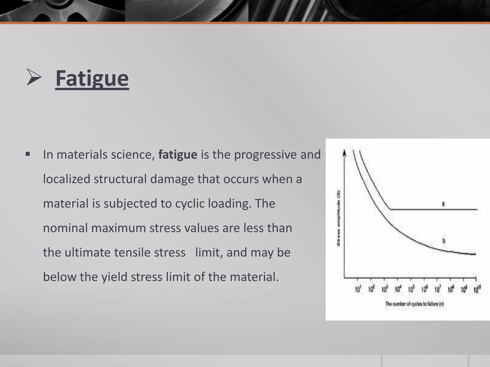  Fatigue
 In materials science, fatigue is the progressive and
localized structural damage that occurs when a
material is subjected to cyclic loading. The
nominal maximum stress values are less than
the ultimate tensile stress limit, and may be
below the yield stress limit of the material.

 