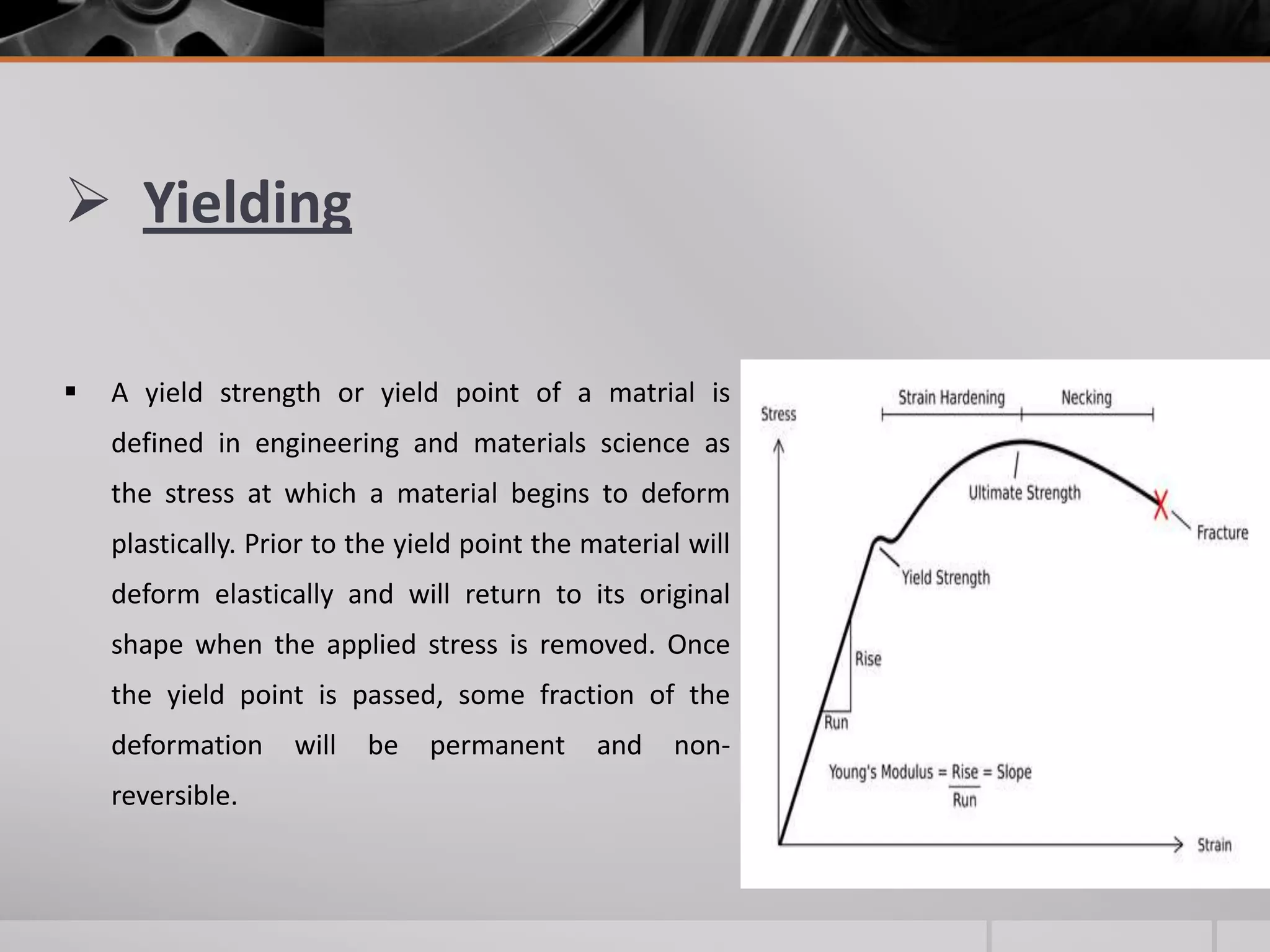  Yielding


A yield strength or yield point of a matrial is
defined in engineering and materials science as
the stress at which a material begins to deform

plastically. Prior to the yield point the material will
deform elastically and will return to its original
shape when the applied stress is removed. Once
the yield point is passed, some fraction of the
deformation
reversible.

will

be

permanent

and

non-

 