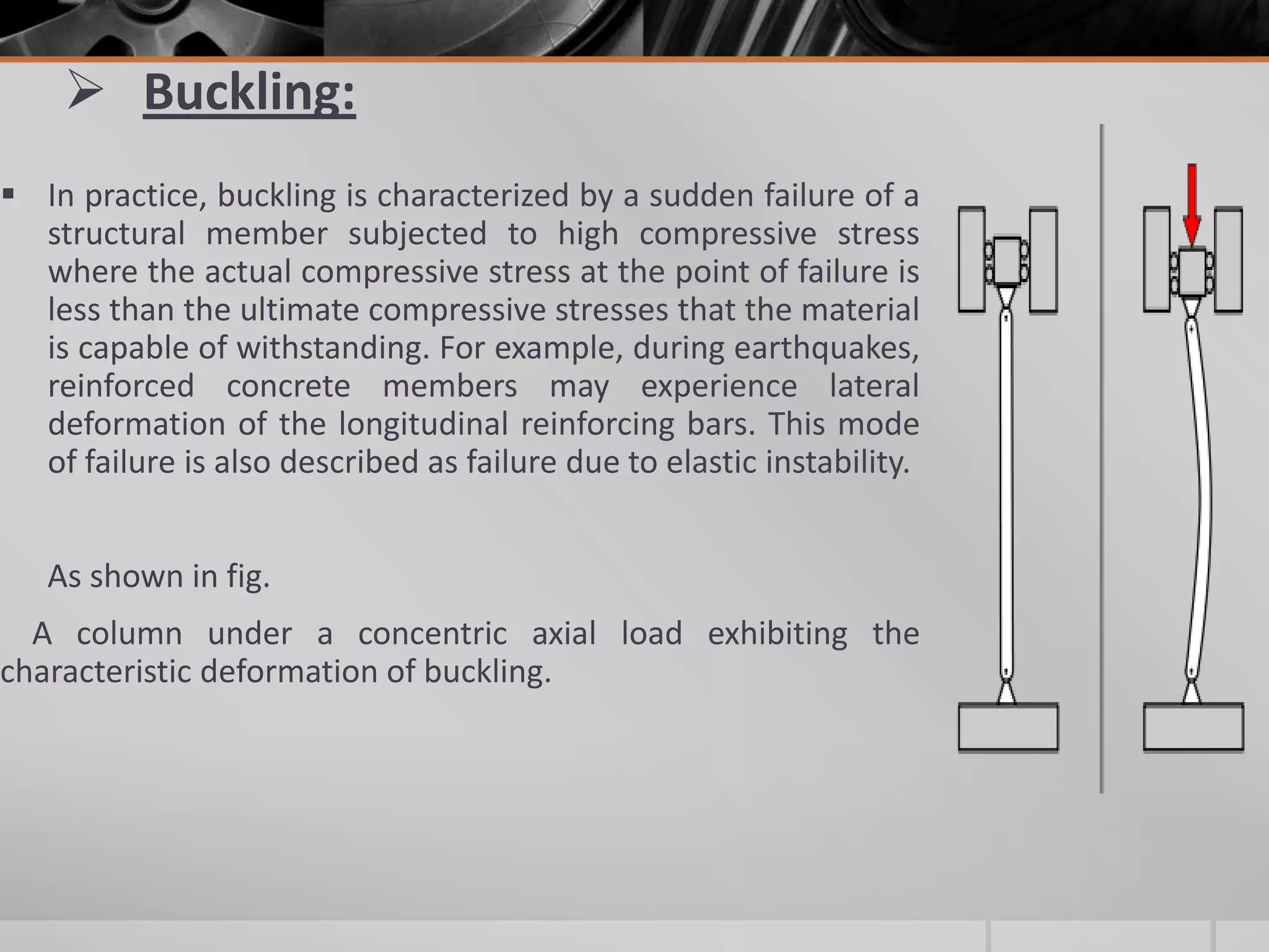  Buckling:
 In practice, buckling is characterized by a sudden failure of a
structural member subjected to high compressive stress
where the actual compressive stress at the point of failure is
less than the ultimate compressive stresses that the material
is capable of withstanding. For example, during earthquakes,
reinforced concrete members may experience lateral
deformation of the longitudinal reinforcing bars. This mode
of failure is also described as failure due to elastic instability.

As shown in fig.
A column under a concentric axial load exhibiting the
characteristic deformation of buckling.

 