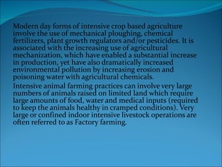 Modern day forms of intensive crop based agriculture involve the use of mechanical ploughing, chemical fertilizers, plant growth regulators and/or pesticides. It is associated with the increasing use of agricultural mechanization, which have enabled a substantial increase in production, yet have also dramatically increased environmental pollution by increasing erosion and poisoning water with agricultural chemicals. Intensive animal farming practices can involve very large numbers of animals raised on limited land which require large amounts of food, water and medical inputs (required to keep the animals healthy in cramped conditions). Very large or confined indoor intensive livestock operations are often referred to as Factory farming. 