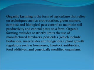 Organic farming  is the form of agriculture that relies on techniques such as crop rotation, green manure, compost and biological pest control to maintain soil productivity and control pests on a farm. Organic farming excludes or strictly limits the use of manufactured fertilizers, pesticides (which include herbicides, insecticides and fungicides), plant growth regulators such as hormones, livestock antibiotics, food additives, and genetically modified organisms. 