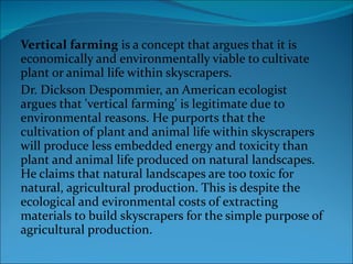Vertical farming  is a concept that argues that it is economically and environmentally viable to cultivate plant or animal life within skyscrapers. Dr. Dickson Despommier, an American ecologist argues that 'vertical farming' is legitimate due to environmental reasons. He purports that the cultivation of plant and animal life within skyscrapers will produce less embedded energy and toxicity than plant and animal life produced on natural landscapes. He claims that natural landscapes are too toxic for natural, agricultural production. This is despite the ecological and evironmental costs of extracting materials to build skyscrapers for the simple purpose of agricultural production. 