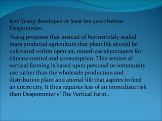 Ken Yeang developed at least ten years before Despommier.  Yeang proposes that instead of hermeticlaly sealed mass produced agriculture that plant life should be cultivated within open air, mixed-use skyscrapers for climate control and consumption. This version of vertical farming is based upon personal or community use rather than the wholesale production and distribution plant and animal life that aspires to feed an entire city. It thus requires less of an immediate risk than Despommier's 'The Vertical Farm'.  