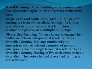 Mixed Farming    Mixed farming is the combining of two independent agricultural enterprises on the same farm. Single Crop and Multi-crop Farming    Single-crop farming is a form of specialised farming. If a farmer specialises in crop enterprise, it is left to him to produce a single crop or a multiplicity of crops.  Diversified Farming    When a farmer is engaged in a multitude of farm enterprises, it is referred to as diversified farming. If a large number of crop enterprises, with or without a number of non-crop enterprise is run by a single farmer, it is referred to as diversified farming. Raising of five or six crops makes it diversified. The motive behind diversified farming is self-sufficiency.  