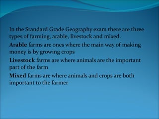 In the Standard Grade Geography exam there are three types of farming, arable, livestock and mixed.  Arable  farms are ones where the main way of making money is by growing crops  Livestock  farms are where animals are the important part of the farm  Mixed  farms are where animals and crops are both important to the farmer  