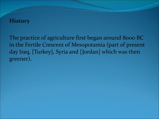History The practice of agriculture first began around 8000 BC in the Fertile Crescent of Mesopotamia (part of present day Iraq, [Turkey], Syria and [Jordan] which was then greener). 