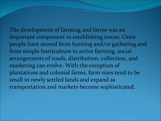 The development of farming and farms was an important component in establishing towns. Once people have moved from hunting and/or gathering and from simple horticulture to active farming, social arrangements of roads, distribution, collection, and marketing can evolve. With the exception of plantations and colonial farms, farm sizes tend to be small in newly settled lands and expand as transportation and markets become sophisticated. 