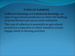 TYPES OF FARMING Collective farming  and  communal farming=  are types of agricultural production in which the holdings of several farmers are run as a joint enterprise.  This type of collective is essentially an agricultural production cooperative in which members-owners engage jointly in farming activities. 