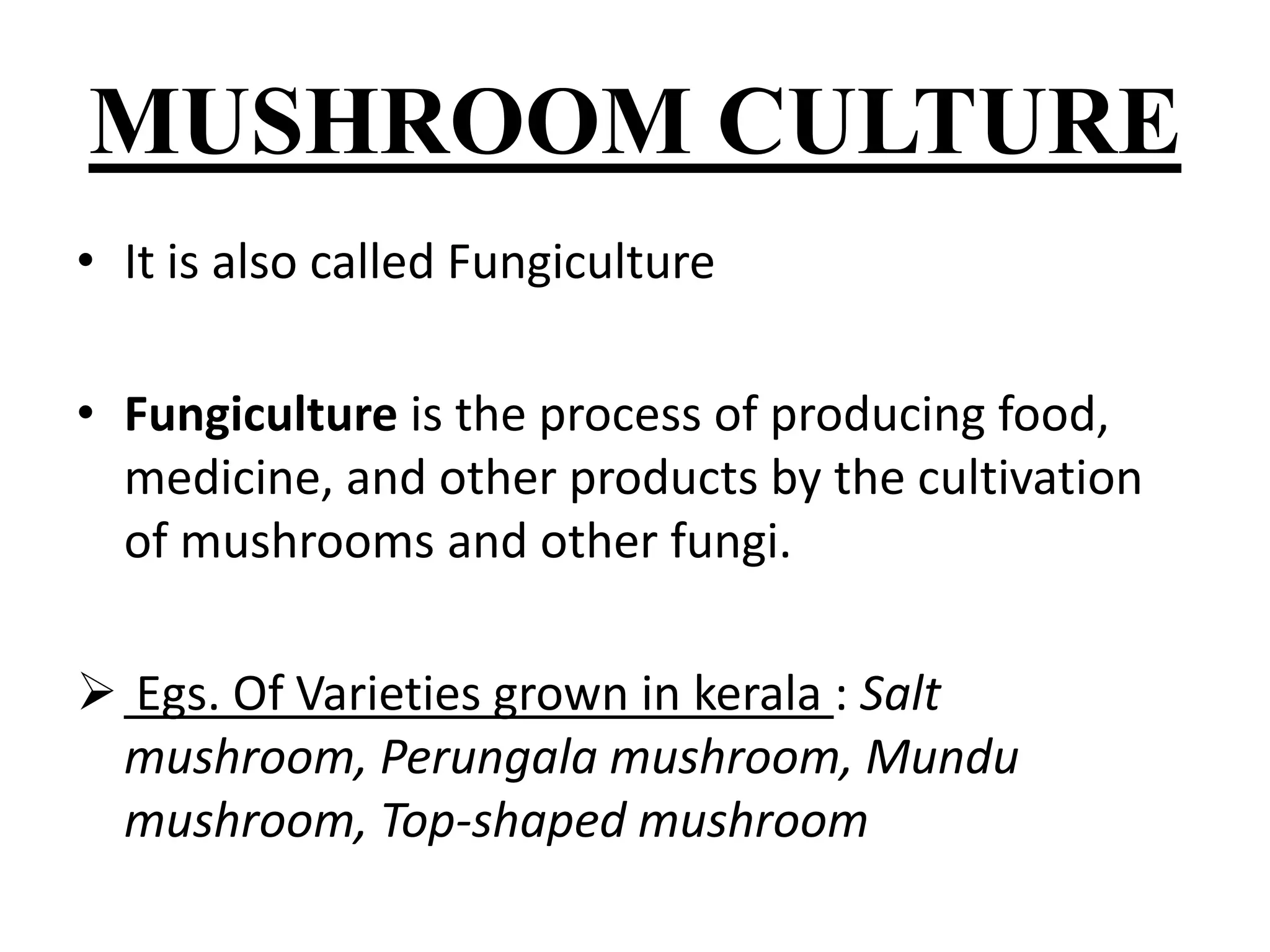MUSHROOM CULTURE 
• It is also called Fungiculture 
• Fungiculture is the process of producing food, 
medicine, and other products by the cultivation 
of mushrooms and other fungi. 
 Egs. Of Varieties grown in kerala : Salt 
mushroom, Perungala mushroom, Mundu 
mushroom, Top-shaped mushroom 
 