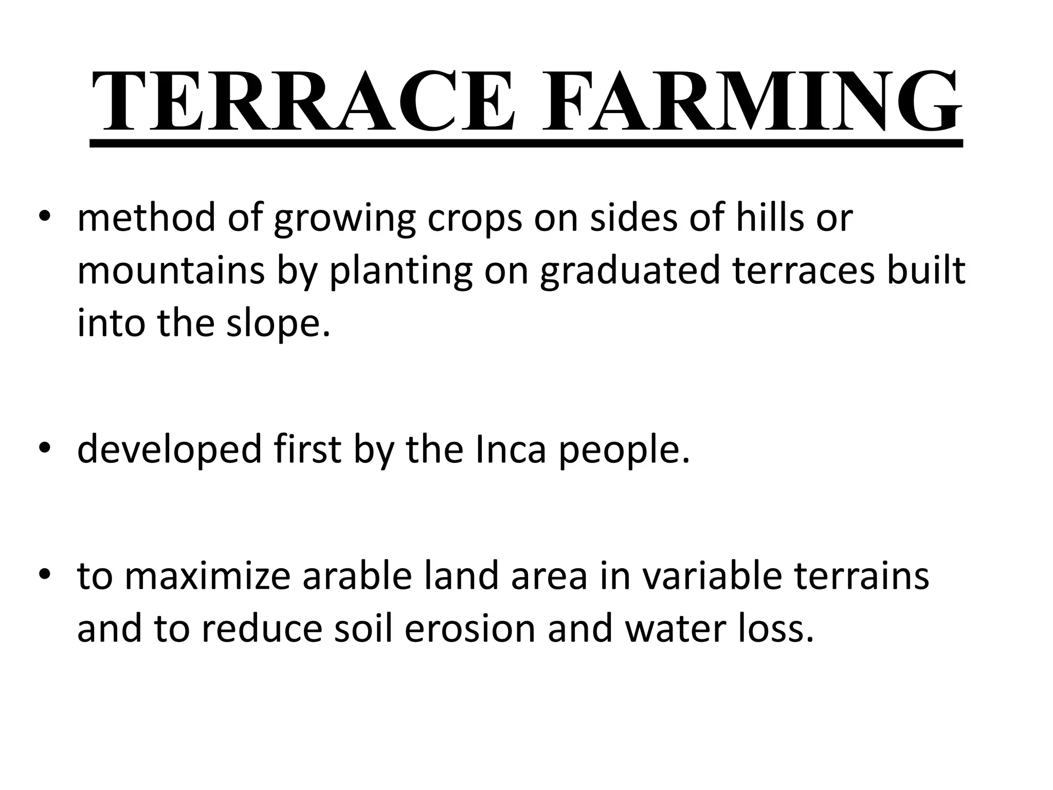 TERRACE FARMING 
• method of growing crops on sides of hills or 
mountains by planting on graduated terraces built 
into the slope. 
• developed first by the Inca people. 
• to maximize arable land area in variable terrains 
and to reduce soil erosion and water loss. 
 
