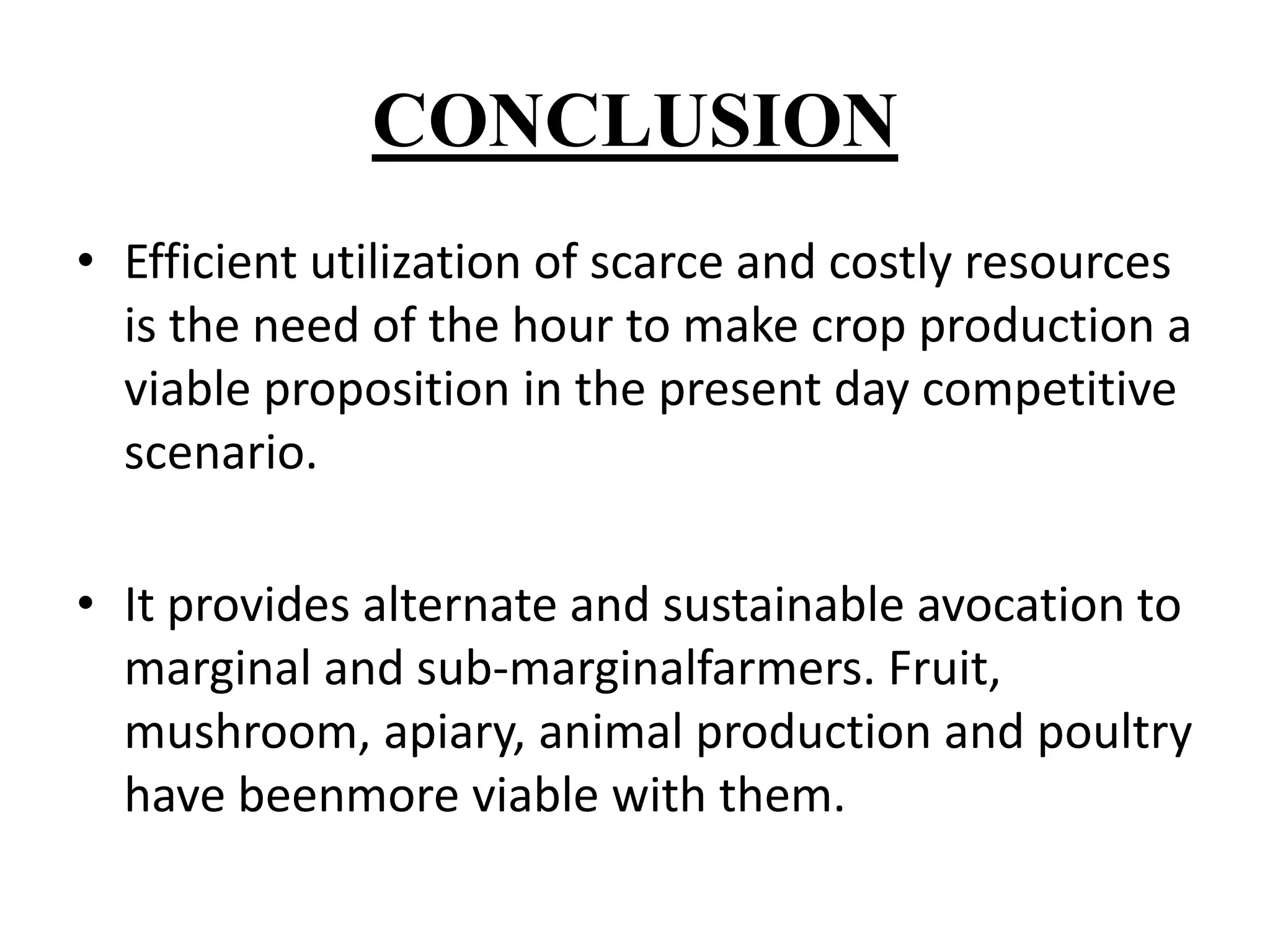 CONCLUSION 
• Efficient utilization of scarce and costly resources 
is the need of the hour to make crop production a 
viable proposition in the present day competitive 
scenario. 
• It provides alternate and sustainable avocation to 
marginal and sub-marginalfarmers. Fruit, 
mushroom, apiary, animal production and poultry 
have beenmore viable with them. 
 