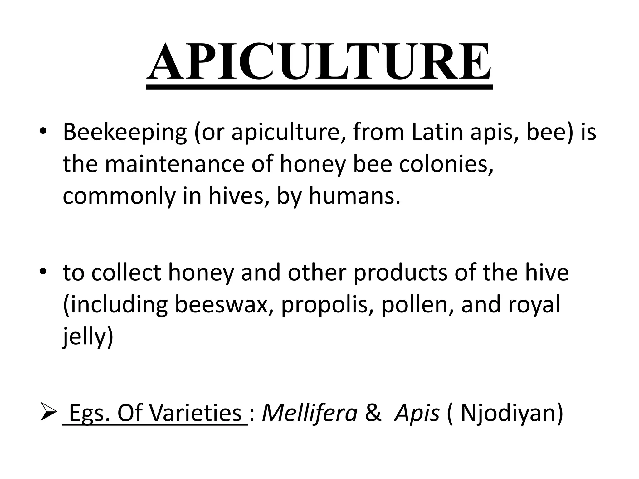 APICULTURE 
• Beekeeping (or apiculture, from Latin apis, bee) is 
the maintenance of honey bee colonies, 
commonly in hives, by humans. 
• to collect honey and other products of the hive 
(including beeswax, propolis, pollen, and royal 
jelly) 
 Egs. Of Varieties : Mellifera & Apis ( Njodiyan) 
 