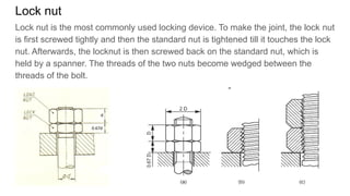 Lock nut
Lock nut is the most commonly used locking device. To make the joint, the lock nut
is first screwed tightly and then the standard nut is tightened till it touches the lock
nut. Afterwards, the locknut is then screwed back on the standard nut, which is
held by a spanner. The threads of the two nuts become wedged between the
threads of the bolt.
 