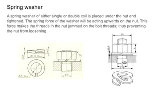Spring washer
A spring washer of either single or double coil is placed under the nut and
tightened. The spring force of the washer will be acting upwards on the nut. This
force makes the threads in the nut jammed on the bolt threads; thus preventing
the nut from loosening
 