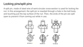 Locking pins/split pins
A split pin, made of steel wire of semi-circular cross-section is used for locking the
nut. In this arrangement, the split pin is inserted through a hole in the bolt body
and touching just the top surface of the nut. Then, the ends of the pin are split
open to prevent it from coming out while in use.
 