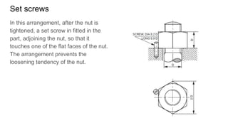 Set screws
In this arrangement, after the nut is
tightened, a set screw in fitted in the
part, adjoining the nut, so that it
touches one of the flat faces of the nut.
The arrangement prevents the
loosening tendency of the nut.
 