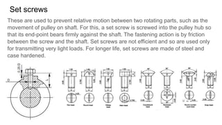 Set screws
These are used to prevent relative motion between two rotating parts, such as the
movement of pulley on shaft. For this, a set screw is screwed into the pulley hub so
that its end-point bears firmly against the shaft. The fastening action is by friction
between the screw and the shaft. Set screws are not efficient and so are used only
for transmitting very light loads. For longer life, set screws are made of steel and
case hardened.
 