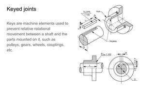 Keyed joints
Keys are machine elements used to
prevent relative rotational
movement between a shaft and the
parts mounted on it, such as
pulleys, gears, wheels, couplings,
etc.
 