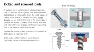 Bolted and screwed joints
A bolt and nut in combination is a fastening device
used to hold two parts together. The body of the bolt,
called shank is cylindrical in form, the head, square or
hexagonal in shape, is formed by forging. Screw
threads are cut on the other end of the shank. Nuts in
general are square or hexagonal in shape. The nuts
with internal threads engage with the corresponding
size of the external threads of the bolt.
Screws are similar to bolts, the role of nut being one
of the parts to be joined itself.
Bolts, nuts, and screws have screw threads
(V-threads) which provide the joining action.
Bolt and nut
 