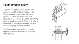 Feather/parallel key
A parallel or feather key is a sunk key,
uniform in width and thickness as well.
These keys are used when the parts
(gears, clutches, etc.) mounted are
required to slide along the shaft; permitting
relative axial movement. To achieve this, a
clearance fit must exist between the key
and the keyway in which it slides.
The feather key may be fitted into the
keyway provided on the shaft by two or
more screws
 