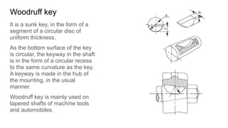 Woodruff key
It is a sunk key, in the form of a
segment of a circular disc of
uniform thickness.
As the bottom surface of the key
is circular, the keyway in the shaft
is in the form of a circular recess
to the same curvature as the key.
A keyway is made in the hub of
the mounting, in the usual
manner.
Woodruff key is mainly used on
tapered shafts of machine tools
and automobiles.
 