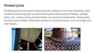 Riveted joints
Riveted joints are permanent fastenings and riveting is one of the commonly used
method of producing rigid and permanent joints. Manufacture of boilers, storage
tanks, etc., involve joining of steel sheets, by means of riveted joints. These joints
are also used to fasten rolled steel sections in structural works, such as bridge and
roof trusses.
 