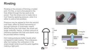 Riveting
Riveting is the process of forming a riveted
joint. For this, a rivet is first placed in the
hole drilled through the two parts to be
joined. Then the shank end is made into a
rivet head by applying pressure, when it is
either in cold or hot condition.
Pressure may be applied to form the second
rivet head, either by direct hammering or
through hydraulic or pneumatic means.
While forming the rivet head, the shank will
bulge uniformly. Hence, a certain amount of
clearance between the hole and shank must
be provided before riveting
Hot riveting produces better results when
compared to cold riveting. This is because,
after hot riveting, the contraction in the
shank length tends to pull the parts together,
making a tight joint.
 