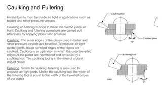 Caulking and Fullering
Riveted joints must be made air tight in applications such as
boilers and other pressure vessels.
Caulking or fullering is done to make the riveted joints air
tight. Caulking and fullering operations are carried out
effectively by applying pneumatic pressure.
Caulking: The outer edges of the plates used in boiler and
other pressure vessels are bevelled. To produce air tight
riveted joints, these bevelled edges of the plates are
caulked. Caulking is an operation in which the outer bevelled
edges of the plates are hammered and driven-in by a
caulking tool. The caulking tool is in the form of a blunt
edged chisel
Fullering: Similar to caulking, fullering is also used to
produce air tight joints. Unlike the caulking tool, the width of
the fullering tool is equal to the width of the bevelled edges
of the plates
 