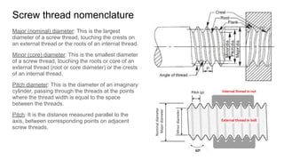 Screw thread nomenclature
Major (nominal) diameter: This is the largest
diameter of a screw thread, touching the crests on
an external thread or the roots of an internal thread.
Minor (core) diameter: This is the smallest diameter
of a screw thread, touching the roots or core of an
external thread (root or core diameter) or the crests
of an internal thread.
Pitch diameter: This is the diameter of an imaginary
cylinder, passing through the threads at the points
where the thread width is equal to the space
between the threads.
Pitch: It is the distance measured parallel to the
axis, between corresponding points on adjacent
screw threads.
 