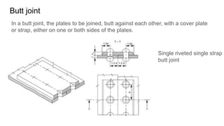 Butt joint
In a butt joint, the plates to be joined, butt against each other, with a cover plate
or strap, either on one or both sides of the plates.
Single riveted single strap
butt joint
 
