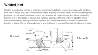 Welded joint
Welding is an effective method of making permanent joints between two or more metal parts. Cast iron,
steel and its alloys, brass and copper are the metals that may be welded easily. Production of leak proof
joints that can withstand high pressures and temperatures are made possible with advanced welding
technology. For this reason, welding is fast replacing casting and forging wherever possible. When
compared to riveting, welding is cheaper, stronger and simpler to execute at site with considerable
freedom in design. Hence, it is widely used in ship building and structural fabrication in place of riveting.
Butt weld
Fillet weld
 