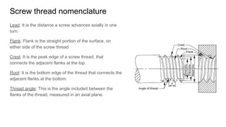 Screw thread nomenclature
Lead: It is the distance a screw advances axially in one
turn.
Flank: Flank is the straight portion of the surface, on
either side of the screw thread
Crest: It is the peak edge of a screw thread, that
connects the adjacent flanks at the top.
Root: It is the bottom edge of the thread that connects the
adjacent flanks at the bottom.
Thread angle: This is the angle included between the
flanks of the thread, measured in an axial plane.
 