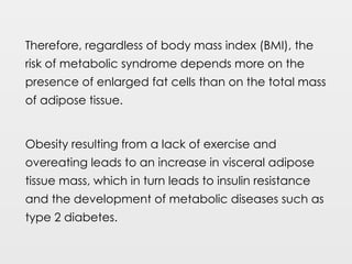 Therefore, regardless of body mass index (BMI), the
risk of metabolic syndrome depends more on the
presence of enlarged fat cells than on the total mass
of adipose tissue.
Obesity resulting from a lack of exercise and
overeating leads to an increase in visceral adipose
tissue mass, which in turn leads to insulin resistance
and the development of metabolic diseases such as
type 2 diabetes.
 