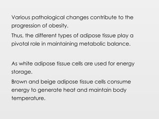 Various pathological changes contribute to the
progression of obesity.
Thus, the different types of adipose tissue play a
pivotal role in maintaining metabolic balance.
As white adipose tissue cells are used for energy
storage.
Brown and beige adipose tissue cells consume
energy to generate heat and maintain body
temperature.
 