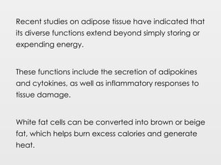 Recent studies on adipose tissue have indicated that
its diverse functions extend beyond simply storing or
expending energy.
These functions include the secretion of adipokines
and cytokines, as well as inflammatory responses to
tissue damage.
White fat cells can be converted into brown or beige
fat, which helps burn excess calories and generate
heat.
 