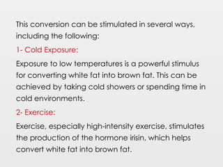 This conversion can be stimulated in several ways,
including the following:
1- Cold Exposure:
Exposure to low temperatures is a powerful stimulus
for converting white fat into brown fat. This can be
achieved by taking cold showers or spending time in
cold environments.
2- Exercise:
Exercise, especially high-intensity exercise, stimulates
the production of the hormone irisin, which helps
convert white fat into brown fat.
 