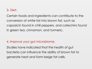 3- Diet:
Certain foods and ingredients can contribute to the
conversion of white fat into brown fat, such as
capsaicin found in chili peppers, and catechins found
in green tea, cinnamon, and turmeric.
4. Improve your gut microbiome:
Studies have indicated that the health of gut
bacteria can influence the ability of brown fat to
generate heat and form beige fat cells.
 