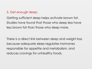 5. Get enough sleep:
Getting sufficient sleep helps activate brown fat.
Studies have found that those who sleep less have
less brown fat than those who sleep more.
There is a direct link between sleep and weight loss
because adequate sleep regulates hormones
responsible for appetite and metabolism, and
reduces cravings for unhealthy foods.
 
