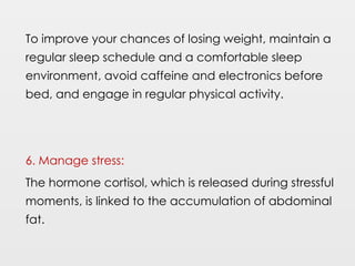 To improve your chances of losing weight, maintain a
regular sleep schedule and a comfortable sleep
environment, avoid caffeine and electronics before
bed, and engage in regular physical activity.
6. Manage stress:
The hormone cortisol, which is released during stressful
moments, is linked to the accumulation of abdominal
fat.
 