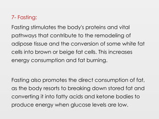 7- Fasting:
Fasting stimulates the body's proteins and vital
pathways that contribute to the remodeling of
adipose tissue and the conversion of some white fat
cells into brown or beige fat cells. This increases
energy consumption and fat burning.
Fasting also promotes the direct consumption of fat,
as the body resorts to breaking down stored fat and
converting it into fatty acids and ketone bodies to
produce energy when glucose levels are low.
 