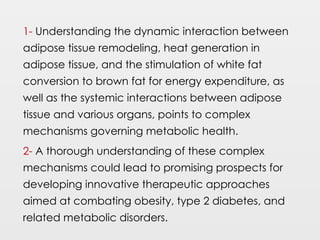 1- Understanding the dynamic interaction between
adipose tissue remodeling, heat generation in
adipose tissue, and the stimulation of white fat
conversion to brown fat for energy expenditure, as
well as the systemic interactions between adipose
tissue and various organs, points to complex
mechanisms governing metabolic health.
2- A thorough understanding of these complex
mechanisms could lead to promising prospects for
developing innovative therapeutic approaches
aimed at combating obesity, type 2 diabetes, and
related metabolic disorders.
 
