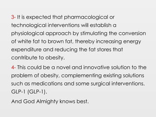 3- It is expected that pharmacological or
technological interventions will establish a
physiological approach by stimulating the conversion
of white fat to brown fat, thereby increasing energy
expenditure and reducing the fat stores that
contribute to obesity.
4- This could be a novel and innovative solution to the
problem of obesity, complementing existing solutions
such as medications and some surgical interventions.
GLP-1 (GLP-1).
And God Almighty knows best.
 