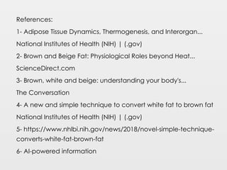 References:
1- Adipose Tissue Dynamics, Thermogenesis, and Interorgan...
National Institutes of Health (NIH) | (.gov)
2- Brown and Beige Fat: Physiological Roles beyond Heat...
ScienceDirect.com
3- Brown, white and beige: understanding your body's...
The Conversation
4- A new and simple technique to convert white fat to brown fat
National Institutes of Health (NIH) | (.gov)
5- https://www.nhlbi.nih.gov/news/2018/novel-simple-technique-
converts-white-fat-brown-fat
6- AI-powered information
 