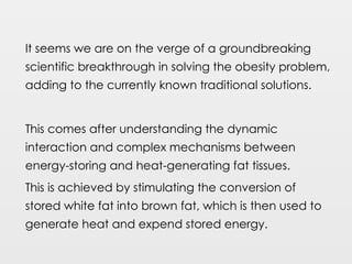 It seems we are on the verge of a groundbreaking
scientific breakthrough in solving the obesity problem,
adding to the currently known traditional solutions.
This comes after understanding the dynamic
interaction and complex mechanisms between
energy-storing and heat-generating fat tissues.
This is achieved by stimulating the conversion of
stored white fat into brown fat, which is then used to
generate heat and expend stored energy.
 