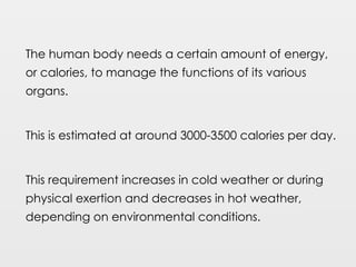 The human body needs a certain amount of energy,
or calories, to manage the functions of its various
organs.
This is estimated at around 3000-3500 calories per day.
This requirement increases in cold weather or during
physical exertion and decreases in hot weather,
depending on environmental conditions.
 