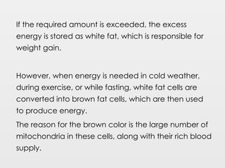 If the required amount is exceeded, the excess
energy is stored as white fat, which is responsible for
weight gain.
However, when energy is needed in cold weather,
during exercise, or while fasting, white fat cells are
converted into brown fat cells, which are then used
to produce energy.
The reason for the brown color is the large number of
mitochondria in these cells, along with their rich blood
supply.
 