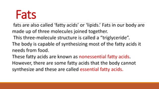 Fats
fats are also called ‘fatty acids’ or ‘lipids.’ Fats in our body are
made up of three molecules joined together.
This three-molecule structure is called a “triglyceride”.
The body is capable of synthesizing most of the fatty acids it
needs from food.
These fatty acids are known as nonessential fatty acids.
However, there are some fatty acids that the body cannot
synthesize and these are called essential fatty acids.
 